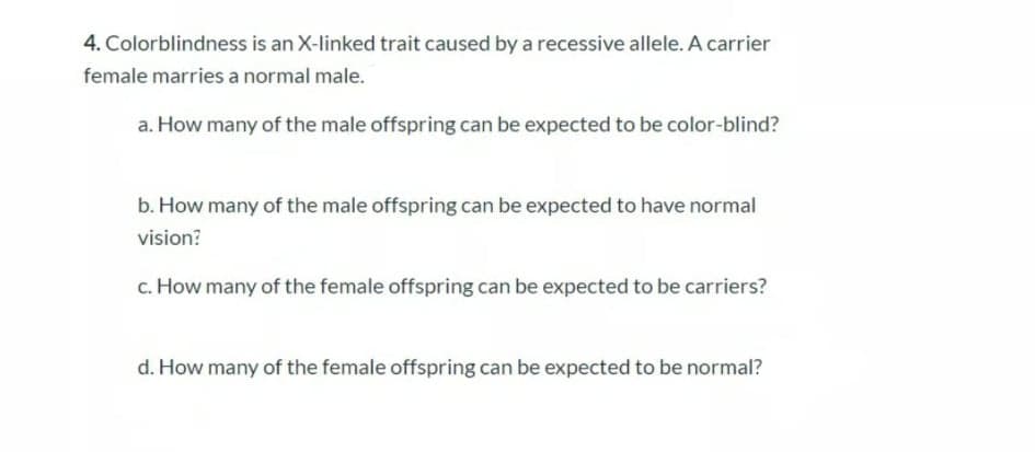 4. Colorblindness is an X-linked trait caused by a recessive allele. A carrier
female marries a normal male.
a. How many of the male offspring can be expected to be color-blind?
b. How many of the male offspring can be expected to have normal
vision?
c. How many of the female offspring can be expected to be carriers?
d. How many of the female offspring can be expected to be normal?
