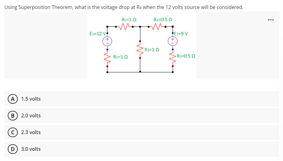 Using Superposition Theorem, what is the voltage drop at R4 when the 12 volts source will be considered.
R2=10
Ra=0.5 0
...
E1=12 V
E1=9 V
R3=10
R1=10
-Rs=0.5 0
(A) 1.5 volts
B 2.0 volts
2.3 volts
D) 3.0 volts
