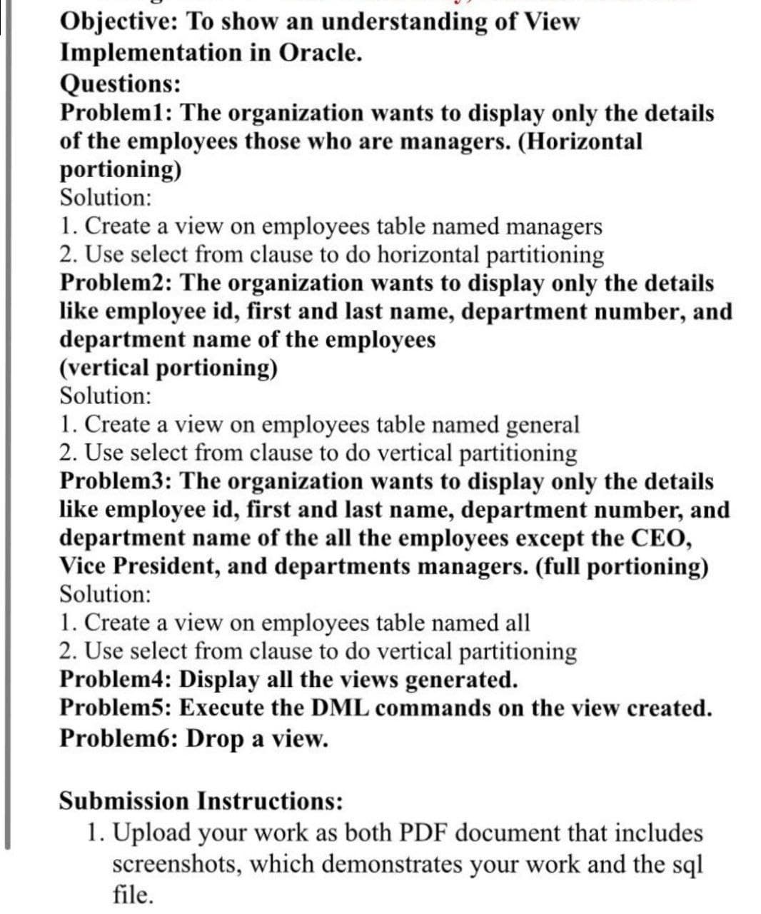 Objective: To show an understanding of View
Implementation in Oracle.
Questions:
Problem1: The organization wants to display only the details
of the employees those who are managers. (Horizontal
portioning)
Solution:
1. Create a view on employees table named managers
2. Use select from clause to do horizontal partitioning
Problem2: The organization wants to display only the details
like employee id, first and last name, department number, and
department name of the employees
(vertical portioning)
Solution:
1. Create a view on employees table named general
2. Use select from clause to do vertical partitioning
Problem3: The organization wants to display only the details
like employee id, first and last name, department number, and
department name of the all the employees except the CEO,
Vice President, and departments managers. (full portioning)
Solution:
1. Create a view on employees table named all
2. Use select from clause to do vertical partitioning
Problem4: Display all the views generated.
Problem5: Execute the DML commands on the view created.
Problem6: Drop a view.
Submission Instructions:
1. Upload your work as both PDF document that includes
screenshots, which demonstrates your work and the sql
file.
