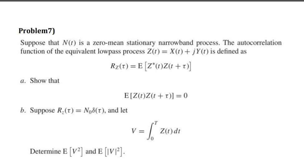 Problem7)
Suppose that N(t) is a zero-mean stationary narrowband process. The autocorrelation
function of the equivalent lowpass process Z(t) = X(t)+ jY(t) is defined as
Rz(t) = E [Z*(1)Z(t + t)]
a. Show that
E[Z(t)Z(t + t)] = 0
b. Suppose R:(r) = No8(t), and let
V =
Z(t) dt
Determine E [V2] and E [IV]2].
