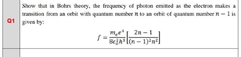 Show that in Bohrs theory, the frequency of photon emitted as the electron makes a
transition from an orbit with quantum number n to an orbit of quantum number n – 1 is
Q1
given by:
met
f =
8e금h3 l(n-1)2n2
2n – 1
