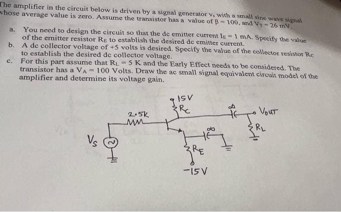 The amplifier in the circuit below is driven by a signal generator v, with a small sine wave signal
vhose average value is zero. Assume the transistor has a value of B-100, and V-26 mV.
a. You need to design the circuit so that the de emitter current IE
of the emitter resistor RE to establish the desired de emitter current.
= 1 mA. Specify the value
b.
A de collector voltage of +5 volts is desired. Specify the value of the collector resistor Re
to establish the desired de collector voltage.
For this part assume that RL 5 K and the Early Effect needs to be considered. The
transistor has a VA 100 Volts. Draw the ac small signal equivalent circuit model of the
amplifier and determine its voltage gain.
91SV
C.
2.5k
MM
do
RE
-15 V
84
Vout
RL