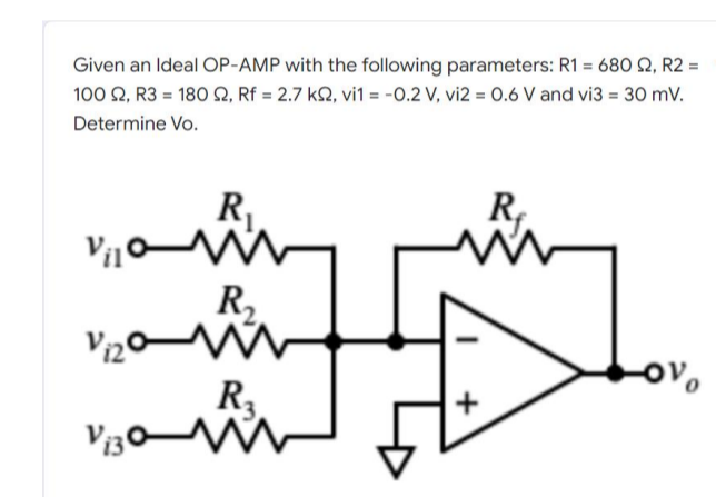 Given an Ideal OP-AMP with the following parameters: R1 = 680 £2, R2 =
100 92, R3 = 180 2, Rf = 2.7 k2, vi1 = -0.2 V, vi2 = 0.6 V and vi3 = 30 mV.
Determine Vo.
R₁
R₁
www
Vilo
R₂
Vizom
-ovo
اء لشهر
