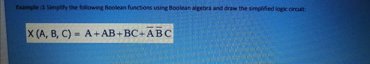 Example :1 Simplify the following Boolean functions using Boolean algebra and draw the simplified logic circuit:
X (A, B, C) = A+AB+BC+ABC
