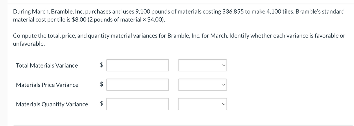 During March, Bramble, Inc. purchases and uses 9,100 pounds of materials costing $36,855 to make 4,100 tiles. Bramble's standard
material cost per tile is $8.00 (2 pounds of material × $4.00).
Compute the total, price, and quantity material variances for Bramble, Inc. for March. Identify whether each variance is favorable or
unfavorable.
Total Materials Variance
Materials Price Variance
Materials Quantity Variance
$