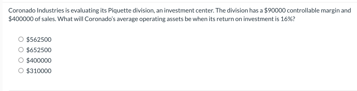 Coronado Industries is evaluating its Piquette division, an investment center. The division has a $90000 controllable margin and
$400000 of sales. What will Coronado's average operating assets be when its return on investment is 16%?
$562500
$652500
O $400000
O $310000