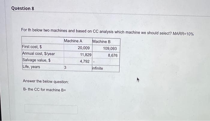 Question 8
For th below two machines and based on CC analysis which machine we should select? MARR=10%
Machine A
Machine B
First cost, $
Annual cost, Slyear
Salvage value, $
Life, years
20,009
109,093
11,829
8,676
4,792
infinite
Answer the below question:
B- the CC for machine B=
