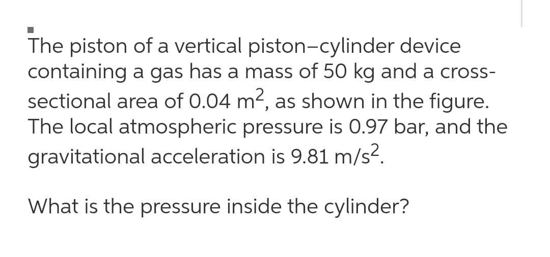 The piston of a vertical piston-cylinder device
containing a gas has a mass of 50 kg and a cross-
sectional area of 0.04 m2, as shown in the figure.
The local atmospheric pressure is 0.97 bar, and the
gravitational acceleration is 9.81 m/s².
What is the pressure inside the cylinder?
