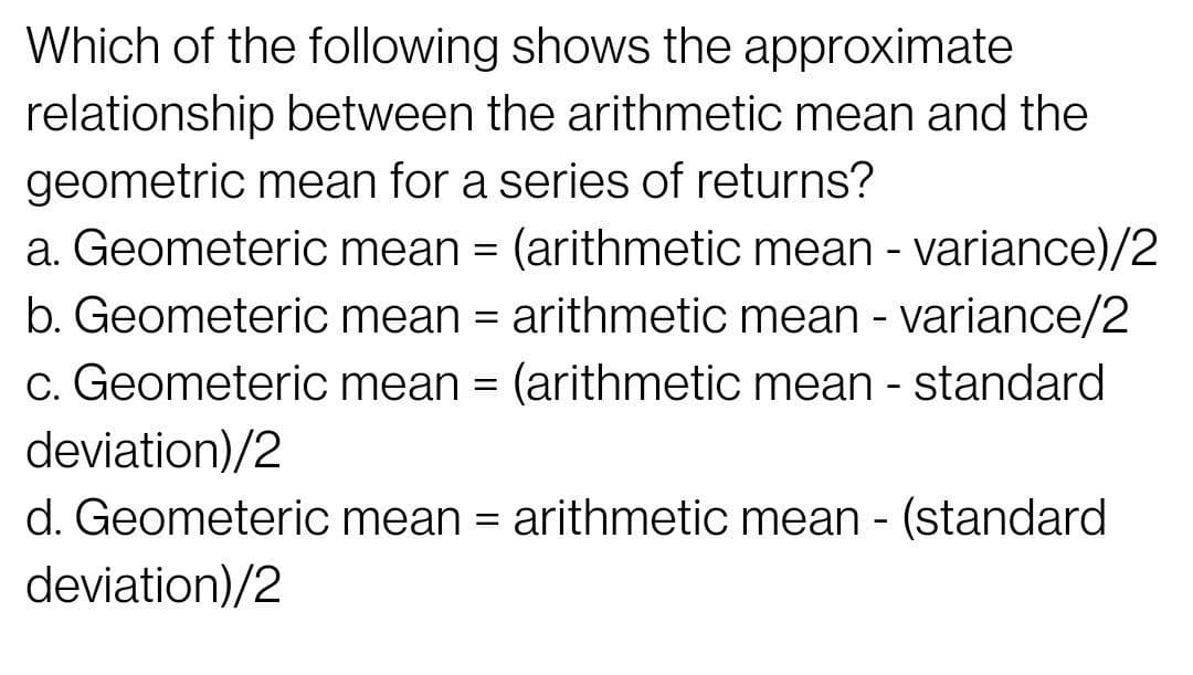 Which of the following shows the approximate
relationship between the arithmetic mean and the
geometric mean for a series of returns?
a. Geometeric mean = (arithmetic mean - variance)/2
b. Geometeric mean = arithmetic mean - variance/2
c. Geometeric mean = (arithmetic mean - standard
deviation)/2
d. Geometeric mean = arithmetic mean - (standard
deviation)/2
