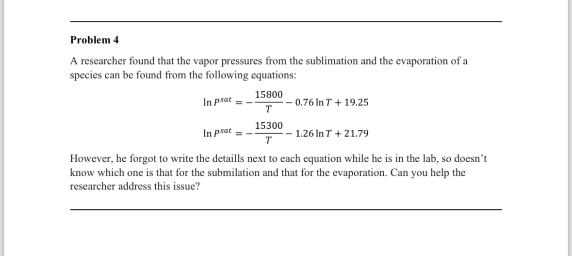 Problem 4
A researcher found that the vapor pressures from the sublimation and the evaporation of a
species can be found from the following equations:
15800
In psat =
-0.76 In T + 19.25
T
15300
In psat =
- 1.26 In T + 21.79
T
However, he forgot to write the detaills next to each equation while he is in the lab, so doesn't
know which one is that for the submilation and that for the evaporation. Can you help the
researcher address this issue?