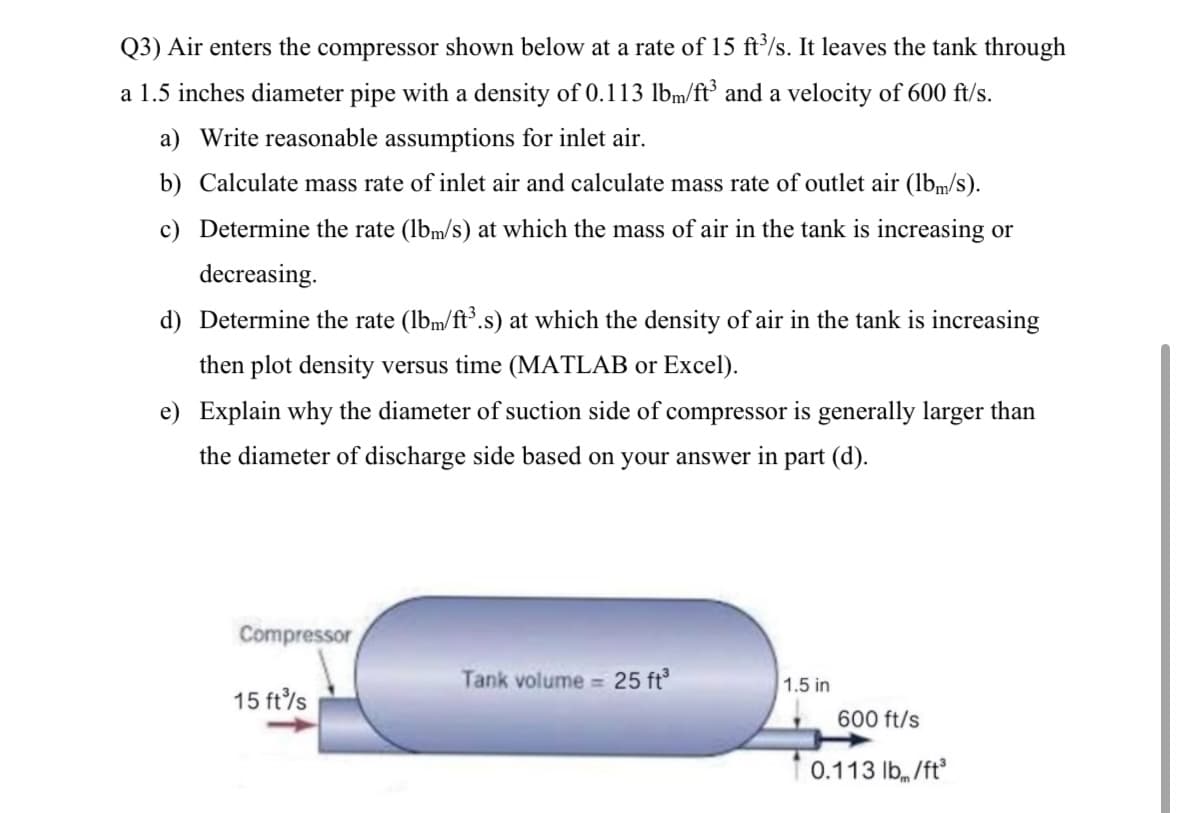 Q3) Air enters the compressor shown below at a rate of 15 ft³/s. It leaves the tank through
a 1.5 inches diameter pipe with a density of 0.113 lbm/ft³ and a velocity of 600 ft/s.
a) Write reasonable assumptions for inlet air.
b) Calculate mass rate of inlet air and calculate mass rate of outlet air (lbm/s).
c) Determine the rate (lbm/s) at which the mass of air in the tank is increasing or
decreasing.
d) Determine the rate (lbm/ft³.s) at which the density of air in the tank is increasing
then plot density versus time (MATLAB or Excel).
e) Explain why the diameter of suction side of compressor is generally larger than
the diameter of discharge side based on your answer in part (d).
Compressor
Tank volume = 25 ft³
1.5 in
15 ft³/s
600 ft/s
0.113 lb/ft³
