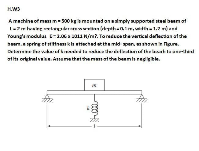 H.W3
A machine of mass m = 500 kg is mounted on a simply supported steel beam of
L= 2 m having rectangular cross section (depth = 0.1 m, width = 1.2 m) and
Young's modulus E= 2.06 x 1011 N/m?. To reduce the vertical deflection of the
beam, a spring of stiffness k is attached at the mid- span, as shown in Figure.
Determine the value of k needed to reduce the deflection of the bearh to one-third
of its original value. Assume that the mass of the beam is negligible.
m

