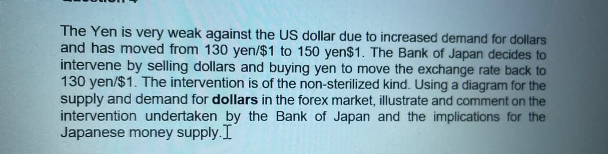 The Yen is very weak against the US dollar due to increased demand for dollars
and has moved from 130 yen/$1 to 150 yen$1. The Bank of Japan decides to
intervene by selling dollars and buying yen to move the exchange rate back to
130 yen/$1. The intervention is of the non-sterilized kind. Using a diagram for the
supply and demand for dollars in the forex market, illustrate and comment on the
intervention undertaken by the Bank of Japan and the implications for the
Japanese money supply.I