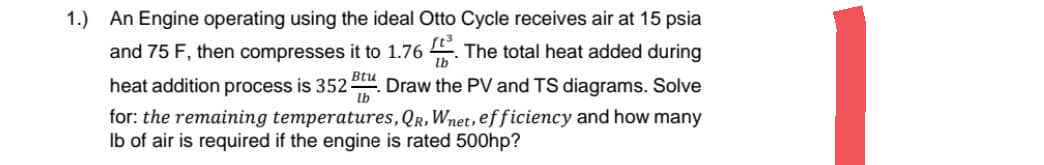 1.) An Engine operating using the ideal Otto Cycle receives air at 15 psia
and 75 F, then compresses it to 1.76 The total heat added during
heat addition process is 352. Draw the PV and TS diagrams. Solve
lb
for: the remaining temperatures, QR, Wnet, efficiency and how many
lb of air is required if the engine is rated 500hp?