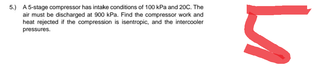 5.) A 5-stage compressor has intake conditions of 100 kPa and 20C. The
air must be discharged at 900 kPa. Find the compressor work and
heat rejected if the compression is isentropic, and the intercooler
pressures.
h