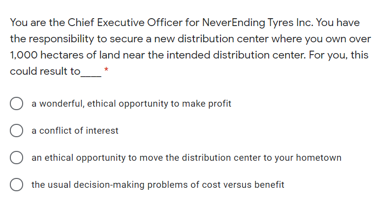 You are the Chief Executive Officer for NeverEnding Tyres Inc. You have
the responsibility to secure a new distribution center where you own over
1,000 hectares of land near the intended distribution center. For you, this
could result to
a wonderful, ethical opportunity to make profit
a conflict of interest
an ethical opportunity to move the distribution center to your hometown
the usual decision-making problems of cost versus benefit
