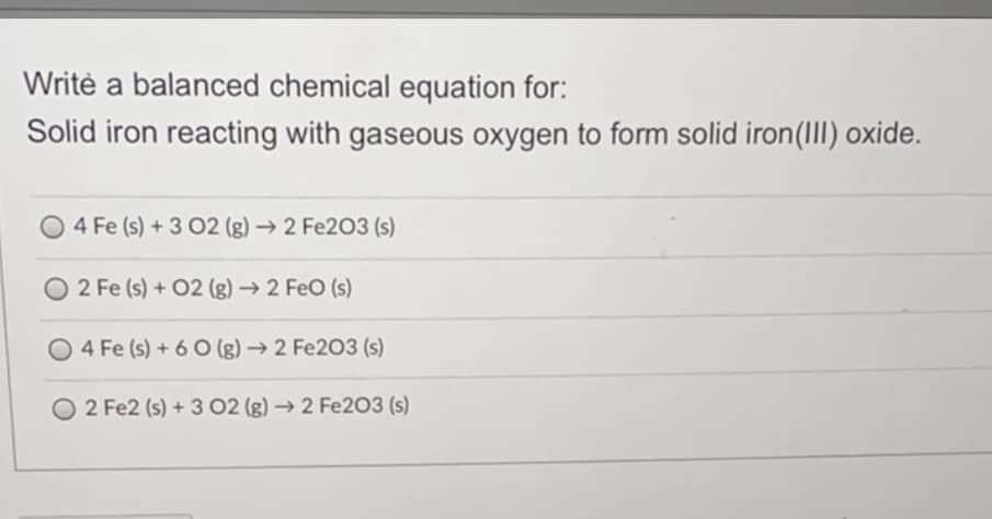 Writè a balanced chemical equation for:
Solid iron reacting with gaseous oxygen to form solid iron(III) oxide.
4 Fe (s) +3 02 (g)→2 Fe203 (s)
2 Fe (s) + 02 (g) → 2 FeO (s)
O 4 Fe (s) + 6 O (g) → 2 Fe203 (s)
O 2 Fe2 (s) + 3 02 (g) → 2 Fe2O3 (s)
