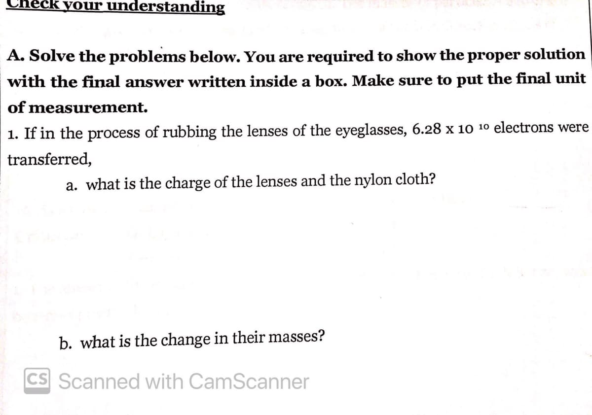 Check your understanding
A. Solve the problems below. You are required to show the proper solution
with the final answer written inside a box. Make sure to put the final unit
of measurement.
1. If in the process of rubbing the lenses of the eyeglasses, 6.28 x 10 10 electrons were
transferred,
a. what is the charge of the lenses and the nylon cloth?
b. what is the change in their masses?
CS Scanned with CamScanner
