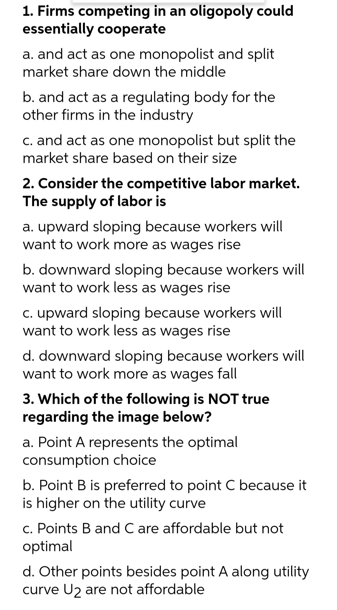 1. Firms competing in an oligopoly could
essentially cooperate
a. and act as one monopolist and split
market share down the middle
b. and act as a regulating body for the
other firms in the industry
C. and act as one monopolist but split the
market share based on their size
2. Consider the competitive labor market.
The supply of labor is
a. upward sloping because workers will
want to work more as wages rise
b. downward sloping because workers will
want to work less as wages rise
C. upward sloping because workers will
want to work less as wages rise
d. downward sloping because workers will
want to work more as wages fall
3. Which of the following is NOT true
regarding the image below?
a. Point A represents the optimal
consumption choice
b. Point B is preferred to point C because it
is higher on the utility curve
c. Points B and C are affordable but not
optimal
d. Other points besides point A along utility
curve U2 are not affordable
