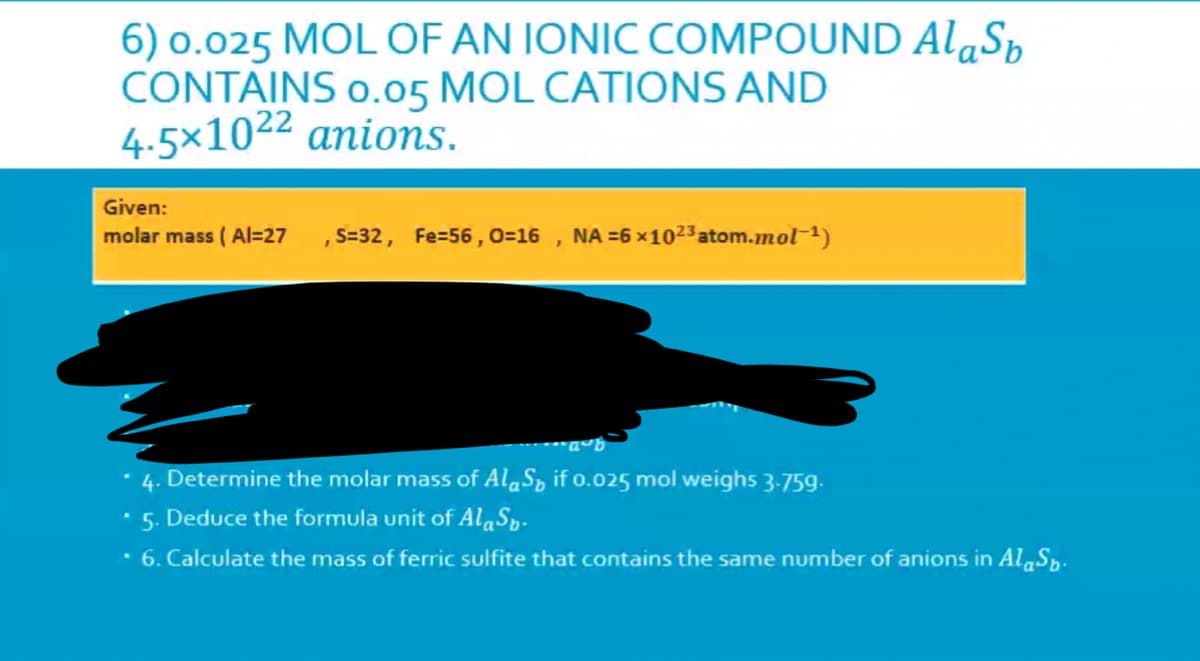 6) o.025 MOL OF AN IONIC COMPOUND AlaSp
CONTAINS o.05 MOL CATIONS AND
4.5×1022 anions.
Given:
molar mass ( Al=27
S=32, Fe=56 , 0=16 , NA =6 ×1023 atom.mol-1)
• 4. Determine the molar mass of AlaSp if o.025 mol weighs 3-759.
5. Deduce the formula unit of AlaSp-
6. Calculate the mass of ferric sulfite that contains the same number of anions in Al,Sp.
