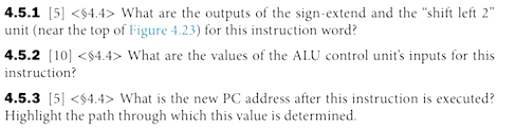 4.5.1 [5] <$4.4> What are the outputs of the sign-extend and the "shift left 2"
unit (near the top of Figure 4.23) for this instruction word?
4.5.2 (10] <$4.4> What are the values of the ALU control unit's inputs for this
instruction?
4.5.3 [5] <$4.4> What is the new PC address after this instruction is executed?
Highlight the path through which this value is determined.
