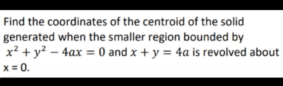 Find the coordinates of the centroid of the solid
generated when the smaller region bounded by
x² + y² - 4ax = 0 and x + y = 4a is revolved about
x = 0.