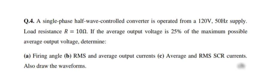 Q.4. A single-phase half-wave-controlled converter is operated from a 120V, 50HZ supply.
Load resistance R = 100. If the average output voltage is 25% of the maximum possible
average output voltage, determine:
(a) Firing angle (b) RMS and average output currents (c) Average and RMS SCR currents.
Also draw the waveforms.
