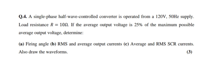 Q.4. A single-phase half-wave-controlled converter is operated from a 120V, 50HZ supply.
Load resistance R = 100. If the average output voltage is 25% of the maximum possible
average output voltage, determine:
(a) Firing angle (b) RMS and average output currents (c) Average and RMS SCR currents.
Also draw the waveforms.
(3)
