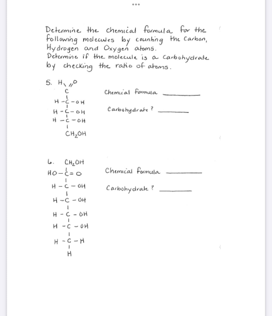 Determine the chemical formula for the
following molecules by counting the Carbon,
Hydrogen and Oxygen atoms.
Determine if the molecule is a carbohydrate
by checking the ratio of atoms.
5. Ho
C
H-C-OH
I
H-C-OH
H-C-OH
[
CH₂OH
6.
CH₂OH
HO-C=O
H-C-OH
1
H-C-OH
1
H-C-DH
1
H - COH
I
H-C-H
I
H
Chemical formula
Carbohydrate?
Chemical formula
Carbohydrate ?