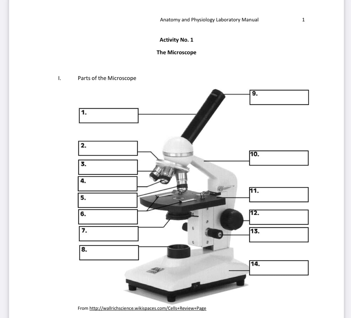 I.
Parts of the Microscope
1.
2.
1
3.
4.
5.
6.
7.
8.
Anatomy and Physiology Laboratory Manual
Activity No. 1
The Microscope
From http://wallrichscience.wikispaces.com/Cells+Review+Page
9.
10.
[[!!]
11.
12.
13.
1
14.