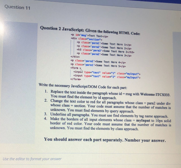 Question 11
Question 2 JavaScript: Given the following HTML Code:
9 id='asg'>Text Text</p>
<div class"section">
p class='paral'>Some Text Here 1</p>
<p class='para2'>Some Text Here 2</p>
<h3 class='para2'>Sone Text Here 2</h3>
<p class'para2'>Some Text Here 3</p>
</div>
p class='para2'>Some Text Here 4</p>
o class='paral'>Some Text Here 5</p>
<form >
<inpue type="text" values"1" classa"myInput">
<input type="text" value="2" class="myInput">
</form>
Write the necessary JavaScript/DOM Code for each part:
1. Replace the text inside the paragraph whose id=msg with Welcome ITCS333.
You must find the element by id approach.
2. Change the text color to red for all paragraphs whose class = para2 under div
whose class = section. Your code must assume that the number of matches is
unknown. You must find elements by query approach.
3. Underline all paragraphs. You must use find elements by tag name approach.
4. Make the borders of all input elements whose class = myInput to 10px solid
border of red color. Your code must assume that the number of matches is
unknown. You must find the elements by class approach.
%3!
You should answer each part separately. Number your answer.
Use the editor to format your answer
