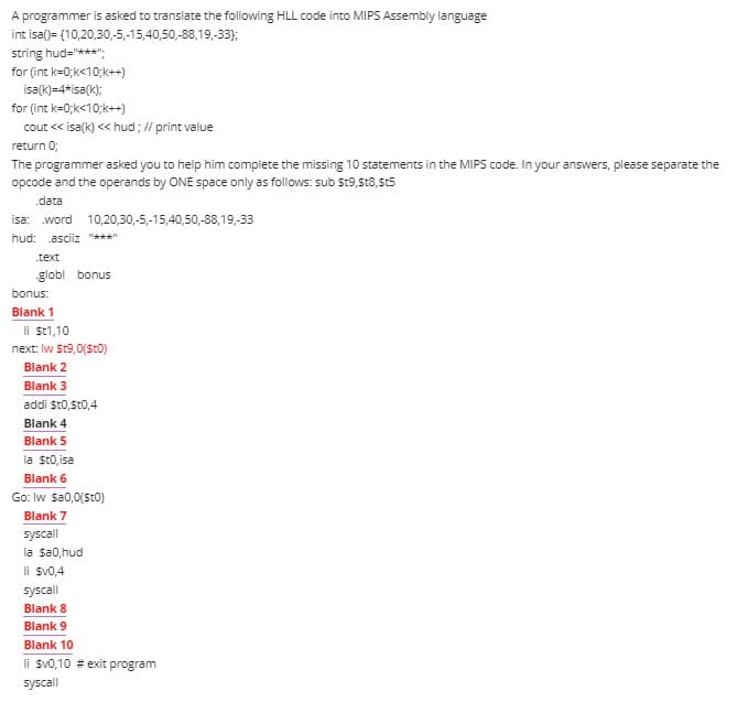 A programmer is asked to translate the following HLL code into MIPS Assembly language
int isa()= (10,20,30,-5,-15,40,50,-88,19,-33);
string hud="***";
for (int k=0;k<10;k++)
isa(k)=4*isa(k);
for (int k=0;k<10;k++)
cout << isa(k) << hud; // print value
return 0;
The programmer asked you to help him complete the missing 10 statements in the MIPS code. In your answers, please separate the
opcode and the operands by ONE space only as follows: sub $t9,st8,St5
.data
isa: word 10,20,30,-5,-15,40,50,-88,19,-33
hud: asciiz "***"
.text
globl bonus
bonus:
Blank 1
li $t1,10
next: Iw St9,0(St0)
Blank 2
Blank 3
addi St0,St0,4
Blank 4
Blank 5
la sto, isa
Blank 6
Go: Iw $a0,0(St0)
Blank 7
syscall
la sa0,hud
li sv0,4
syscall
Blank 8
Blank 9
Blank 10
li $v0,10 # exit program
syscall
