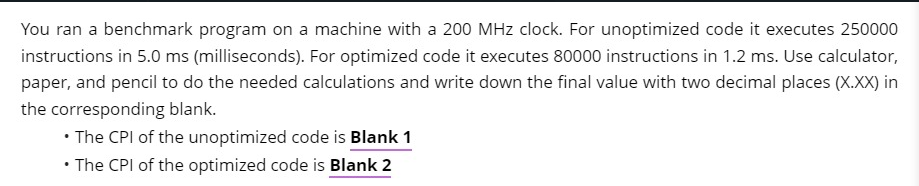 You ran a benchmark program on a machine with a 200 MHz clock. For unoptimized code it executes 250000
instructions in 5.0 ms (milliseconds). For optimized code it executes 80000 instructions in 1.2 ms. Use calculator,
paper, and pencil to do the needed calculations and write down the final value with two decimal places (X.XX) in
the corresponding blank.
• The CPI of the unoptimized code is Blank 1
The CPI of the optimized code is Blank 2
