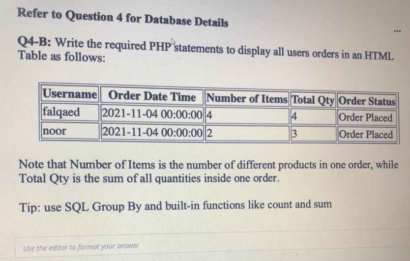 Refer to Question 4 for Database Details
Q4-B: Write the required PHP statements to display all users orders in an HTML
Table as follows:
Username Order Date Time Number of Items Total Qty|Order Status
falqaed
2021-11-04 00:00:00 4
4
Order Placed
noor
2021-11-04 00:00:00 2
Order Placed
Note that Number of Items is the number of different products in one order, while
Total Qty is the sum of all quantities inside one order.
Tip: use SQL Group By and built-in functions like count and sum
Use the editor to format your answer
