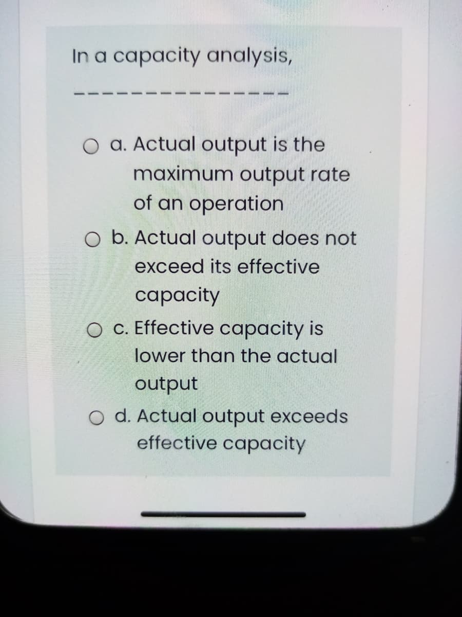 In a capacity analysis,
O a. Actual output is the
maximum output rate
of an operation
O b. Actual output does not
exceed its effective
сарacity
O C. Effective capacity is
lower than the actual
output
O d. Actual output exceeds
effective capacity
