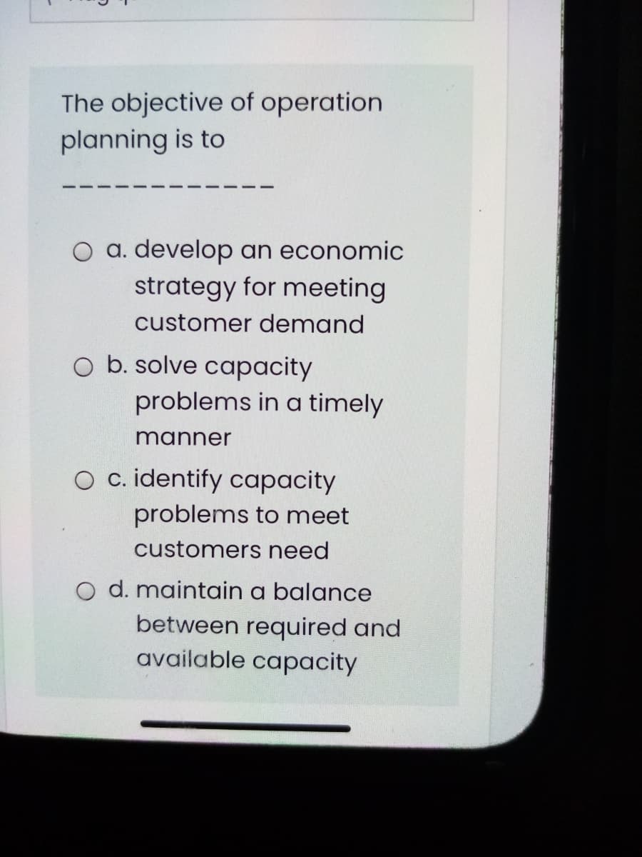 The objective of operation
planning is to
O a. develop an economic
strategy for meeting
customer demand
O b. solve capacity
problems in a timely
manner
O c. identify capacity
problems to meet
customers need
O d. maintain a balance
between required and
available capacity
