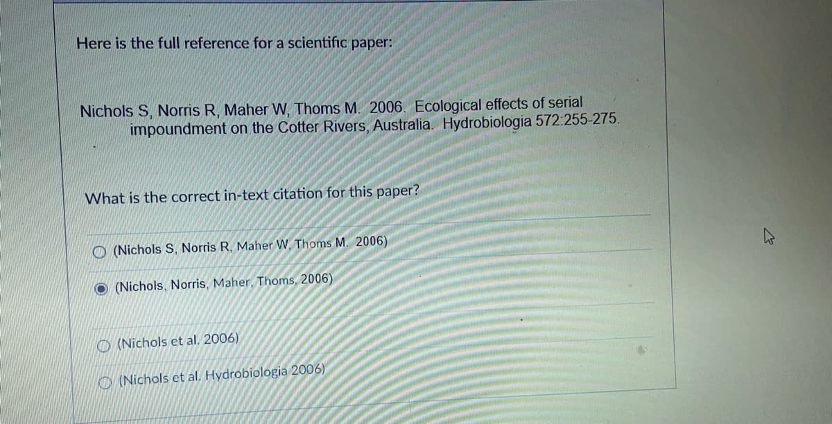 Here is the full reference for a scientific paper:
Nichols S, Norris R, Maher W, Thoms M. 2006. Ecological effects of serial
impoundment on the Cotter Rivers, Australia. Hydrobiologia 572:255-275.
What is the correct in-text citation for this paper?
O (Nichols S, Norris R, Maher W, Thoms M. 2006)
(Nichols, Norris, Maher, Thoms, 2006)
O (Nichols et al. 2006)
O (Nichols et al. Hydrobiologia 2006)
