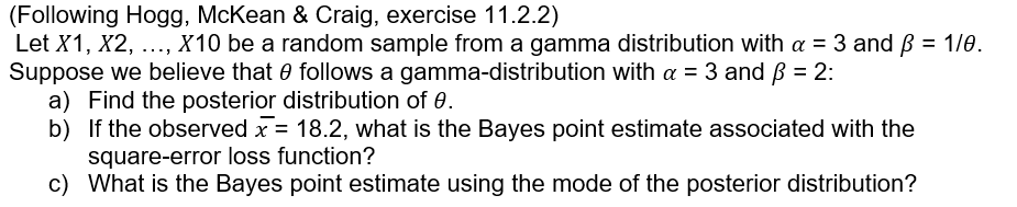 (Following Hogg, McKean & OCraig, exercise 11.2.2)
Let X1, X2, ..., X10 be a random sample from a gamma distribution with a = 3 and ß = 1/0.
Suppose we believe that e follows a gamma-distribution with a = 3 and B = 2:
a) Find the posterior distribution of 0.
b) If the observed x = 18.2, what is the Bayes point estimate associated with the
square-error loss function?
c) What is the Bayes point estimate using the mode of the posterior distribution?
%3D
