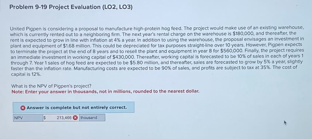 Problem 9-19 Project Evaluation (LO2, LO3)
United Pigpen is considering a proposal to manufacture high-protein hog feed. The project would make use of an existing warehouse,
which is currently rented out to a neighboring firm. The next year's rental charge on the warehouse is $180,000, and thereafter, the
rent is expected to grow in line with inflation at 4% a year. In addition to using the warehouse, the proposal envisages an investment in
plant and equipment of $1.68 million. This could be depreciated for tax purposes straight-line over 10 years. However, Pigpen expects
to terminate the project at the end of 8 years and to resell the plant and equipment in year 8 for $560,000. Finally, the project requires
an immediate investment in working capital of $430,000. Thereafter, working capital is forecasted to be 10% of sales in each of years 1
through 7. Year 1 sales of hog feed are expected to be $5.80 million, and thereafter, sales are forecasted to grow by 5% a year, slightly
faster than the inflation rate. Manufacturing costs are expected to be 90% of sales, and profits are subject to tax at 35%. The cost of
capital is 12%.
What is the NPV of Pigpen's project?
Note: Enter your answer in thousands, not in millions, rounded to the nearest dollar.
NPV
Answer is complete but not entirely correct.
$
213,466 thousand