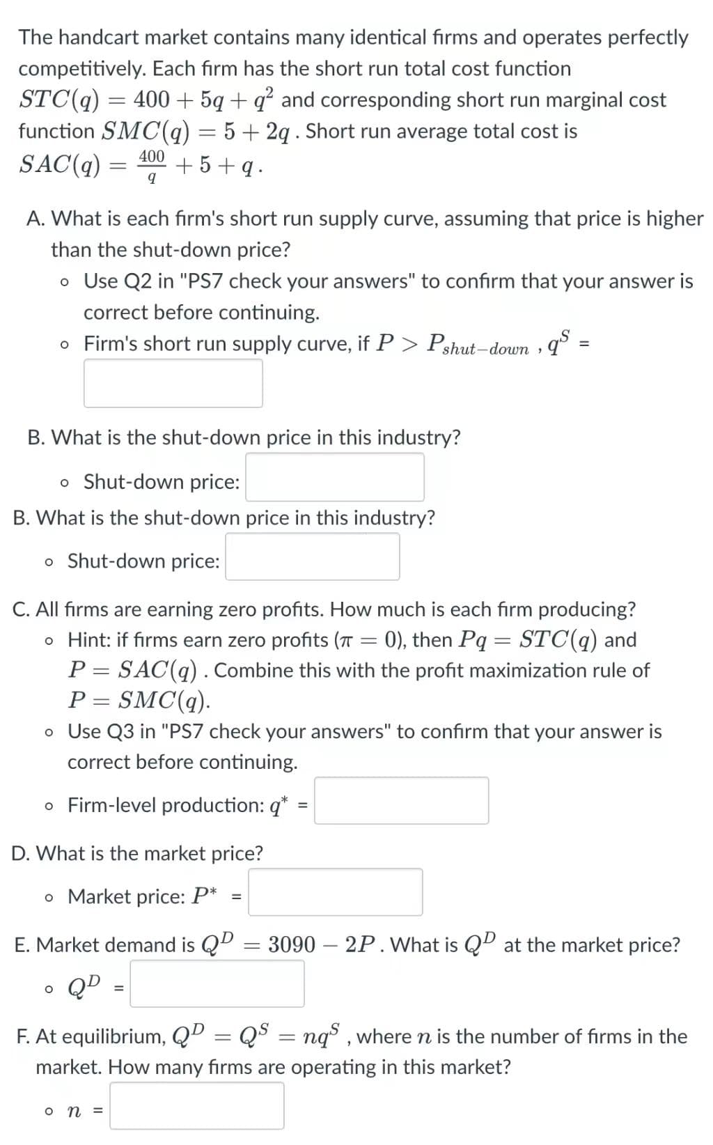 The handcart market contains many identical firms and operates perfectly
competitively. Each firm has the short run total cost function
STC(q) = 400 + 5q+ q² and corresponding short run marginal cost
function SMC(q) = 5 + 2q . Short run average total cost is
SAC(q) =
400
+5+ q.
A. What is each fırm's short run supply curve, assuming that price is higher
than the shut-down price?
o Use Q2 in "PS7 check your answers" to confirm that your answer is
correct before continuing.
o Firm's short run supply curve, if P > Pshut-down , q° :
B. What is the shut-down price in this industry?
o Shut-down price:
B. What is the shut-down price in this industry?
o Shut-down price:
C. All firms are earning zero profits. How much is each firm producing?
o Hint: if firms earn zero profits (T = 0), then Pq= STC(q) and
P = SAC(q) . Combine this with the profit maximization rule of
P = SMC(q).
o Use Q3 in "PS7 check your answers" to confirm that your answer is
%3D
%3D
correct before continuing.
o Firm-level production: q*
D. What is the market price?
o Market price: P*
%3D
E. Market demand is QD
3090 – 2P.What is QP at the market price?
QD
F. At equilibrium, QD = Q$ = nq , where n is the number of firms in the
market. How many firms are operating in this market?
o n =
