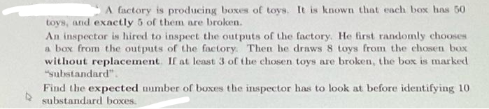 A factory is producing boxes of toys. It is known that each box has 50
toys, and exactly 5 of them are broken.
An inspector is hired to inspect the outputs of the factory. He first randomly chooses
a box from the outputs of the factory. Then he draws 8 toys from the chosen box
without replacement. If at least 3 of the chosen toys are broken, the box is marked
"substandard".
Find the expected number of boxes the inspector has to look at before identifying 10
substandard boxes.
