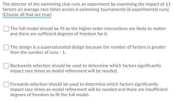 The director of the swimming club runs an experiment by examining the impact of 11
factors on average race times across 6 swimming tournaments (6 experimental runs).
(Choose all that are true)
The full model should be fit as the higher order interactions are likely to matter
and there are sufficient degrees of freedom for it.
The design is a supersaturated design because the number of factors is greater
than the number of runs - 1.
Backwards selection should be used to determine which factors significantly
impact race times as model refinement will be needed.
Forwards selection should be used to determine which factors significantly
impact race times as model refinement will be needed and there are insufficient
degrees of freedom to fit the full model.
