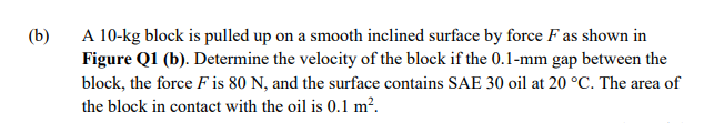 A 10-kg block is pulled up on a smooth inclined surface by force F as shown in
Figure Q1 (b). Determine the velocity of the block if the 0.1-mm gap between the
(b)
block, the force F is 80 N, and the surface contains SAE 30 oil at 20 °C. The area of
the block in contact with the oil is 0.1 m².
