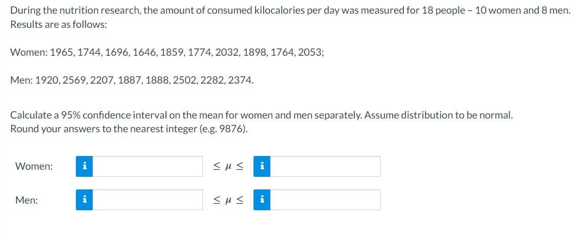 During the nutrition research, the amount of consumed kilocalories per day was measured for 18 people - 10 women and 8 men.
Results are as follows:
Women: 1965, 1744, 1696, 1646, 1859, 1774, 2032, 1898, 1764, 2053;
Men: 1920, 2569, 2207, 1887, 1888, 2502, 2282, 2374.
Calculate a 95% confidence interval on the mean for women and men separately. Assume distribution to be normal.
Round your answers to the nearest integer (e.g. 9876).
Women:
Men:
i
i
<μς i
<H≤