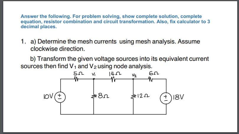 Answer the following. For problem solving, show complete solution, complete
equation, resistor combination and circuit transformation. Also, fix calculator to 3
decimal places.
1. a) Determine the mesh currents using mesh analysis. Assume
clockwise direction.
b) Transform the given voltage sources into its equivalent current
sources then find V₁ and V2 using node analysis.
V2
lOV (±
52
W
1452
N
8n
62
W
:1252
+18V