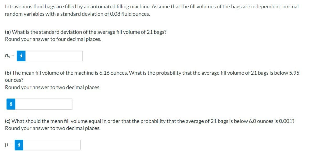 Intravenous fluid bags are filled by an automated filling machine. Assume that the fill volumes of the bags are independent, normal
random variables with a standard deviation of 0.08 fluid ounces.
(a) What is the standard deviation of the average fill volume of 21 bags?
Round your answer to four decimal places.
0x =
(b) The mean fill volume of the machine is 6.16 ounces. What is the probability that the average fill volume of 21 bags is below 5.95
ounces?
Round your answer to two decimal places.
i
(c) What should the mean fill volume equal in order that the probability that the average of 21 bags is below 6.0 ounces is 0.001?
Round your answer to two decimal places.
μ= i