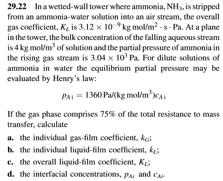 29.22
In a wetted-wall tower where ammonia, NH3, is stripped
from an ammonia-water solution into an air stream, the overall
gas coefficient, K, is 3.12 × 10–9 kg mol/m2 - s - Pa. At a plane
in the tower, the bulk concentration of the falling aqueous stream
is 4 kg mol/m³ of solution and the partial pressure of ammonia in
the rising gas stream is 3.04 × 10³ Pa. For dilute solutions of
ammonia in water the equilibrium partial pressure may be
evaluated by Henry's law:
PAi =
1360 Pa/(kg mol/m³)cAi
If the gas phase comprises 75% of the total resistance to mass
transfer, calculate
a. the individual gas-film coefficient, kg;
b. the individual liquid-film coefficient, k̟;
c. the overall liquid-film coefficient, Kį;
