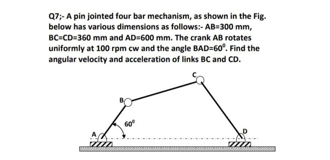 Q7;- A pin jointed four bar mechanism, as shown in the Fig.
below has various dimensions as follows:- AB=300 mm,
BC=CD=360 mm and AD=600 mm. The crank AB rotates
uniformly at 100 rpm cw and the angle BAD=60°. Find the
angular velocity and acceleration of links BC and CD.
60°
