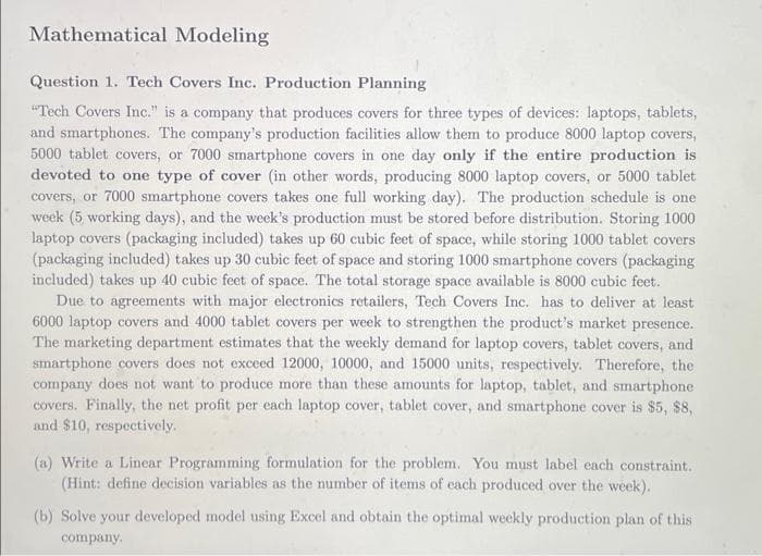 Mathematical Modeling
Question 1. Tech Covers Inc. Production Planning
"Tech Covers Inc." is a company that produces covers for three types of devices: laptops, tablets,
and smartphones. The company's production facilities allow them to produce 8000 laptop covers,
5000 tablet covers, or 7000 smartphone covers in one day only if the entire production is
devoted to one type of cover (in other words, producing 8000 laptop covers, or 5000 tablet
covers, or 7000 smartphone covers takes one full working day). The production schedule is one
week (5 working days), and the week's production must be stored before distribution. Storing 1000
laptop covers (packaging included) takes up 60 cubic feet of space, while storing 1000 tablet covers
(packaging included) takes up 30 cubic feet of space and storing 1000 smartphone covers (packaging
included) takes up 40 cubic feet of space. The total storage space available is 8000 cubic feet.
Due to agreements with major electronics retailers, Tech Covers Inc. has to deliver at least
6000 laptop covers and 4000 tablet covers per week to strengthen the product's market presence.
The marketing department estimates that the weekly demand for laptop covers, tablet covers, and
smartphone covers does not exceed 12000, 10000, and 15000 units, respectively. Therefore, the
company does not want to produce more than these amounts for laptop, tablet, and smartphone
covers. Finally, the net profit per each laptop cover, tablet cover, and smartphone cover is $5, $8,
and $10, respectively.
(a) Write a Linear Programming formulation for the problem. You must label each constraint.
(Hint: define decision variables as the number of items of each produced over the week).
(b) Solve your developed model using Excel and obtain the optimal weekly production plan of this
company.