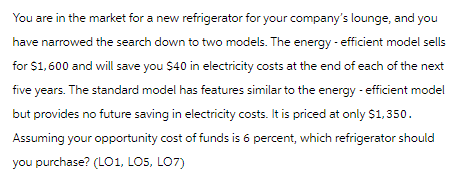 You are in the market for a new refrigerator for your company's lounge, and you
have narrowed the search down to two models. The energy - efficient model sells
for $1,600 and will save you $40 in electricity costs at the end of each of the next
five years. The standard model has features similar to the energy efficient model
but provides no future saving in electricity costs. It is priced at only $1,350.
Assuming your opportunity cost of funds is 6 percent, which refrigerator should
you purchase? (LO1, LO5, LO7)